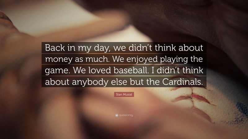 Stan Musial Quote: “Back in my day, we didn’t think about money as much. We enjoyed playing the game. We loved baseball. I didn’t think about anybody else but the Cardinals.”