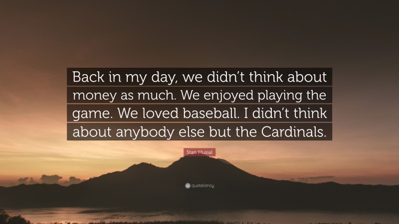 Stan Musial Quote: “Back in my day, we didn’t think about money as much. We enjoyed playing the game. We loved baseball. I didn’t think about anybody else but the Cardinals.”