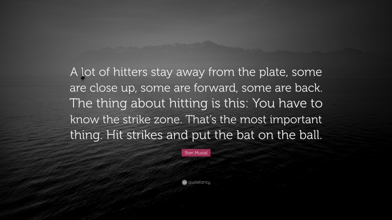 Stan Musial Quote: “A lot of hitters stay away from the plate, some are close up, some are forward, some are back. The thing about hitting is this: You have to know the strike zone. That’s the most important thing. Hit strikes and put the bat on the ball.”