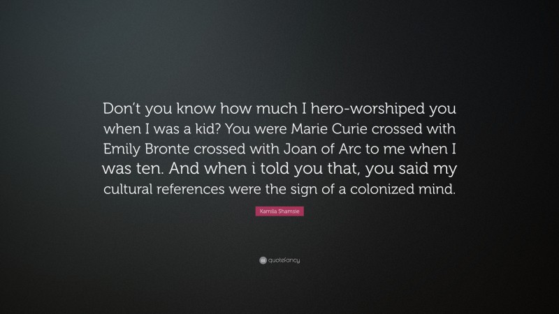 Kamila Shamsie Quote: “Don’t you know how much I hero-worshiped you when I was a kid? You were Marie Curie crossed with Emily Bronte crossed with Joan of Arc to me when I was ten. And when i told you that, you said my cultural references were the sign of a colonized mind.”