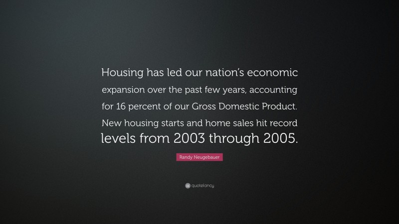 Randy Neugebauer Quote: “Housing has led our nation’s economic expansion over the past few years, accounting for 16 percent of our Gross Domestic Product. New housing starts and home sales hit record levels from 2003 through 2005.”