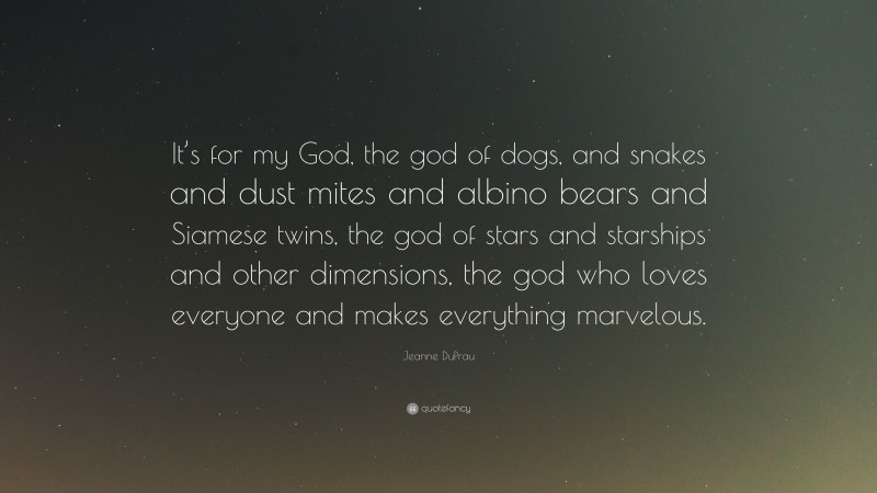 Jeanne DuPrau Quote: “It’s for my God, the god of dogs, and snakes and dust mites and albino bears and Siamese twins, the god of stars and starships and other dimensions, the god who loves everyone and makes everything marvelous.”