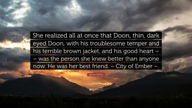 Jeanne DuPrau Quote: “She realized all at once that Doon, thin, dark eyed Doon, with his troublesome temper and his terrible brown jacket, and his good heart – – was the person she knew better than anyone now. He was her best friend. – City of Ember –.”