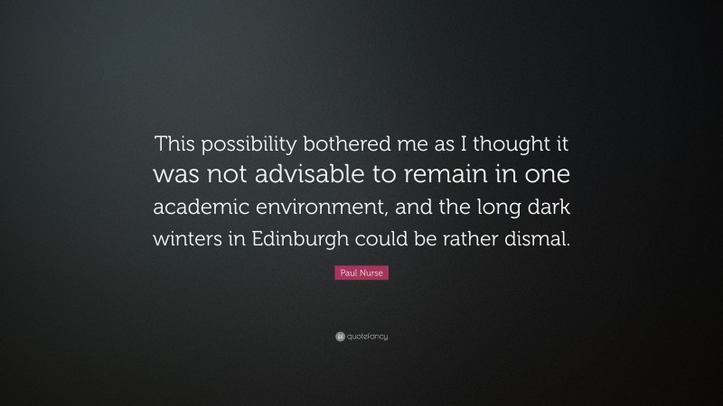 Paul Nurse Quote: “This possibility bothered me as I thought it was not advisable to remain in one academic environment, and the long dark winters in Edinburgh could be rather dismal.”