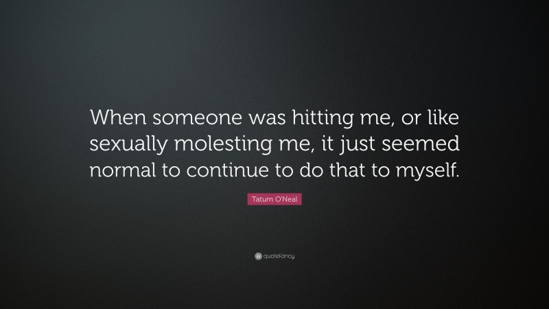 Tatum O'Neal Quote: “When someone was hitting me, or like sexually molesting me, it just seemed normal to continue to do that to myself.”