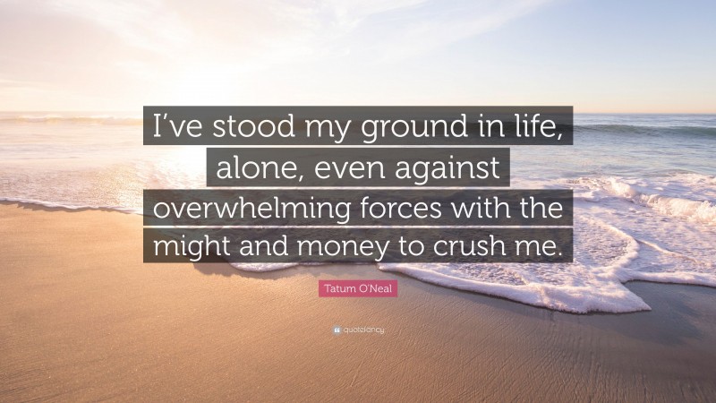 Tatum O'Neal Quote: “I’ve stood my ground in life, alone, even against overwhelming forces with the might and money to crush me.”