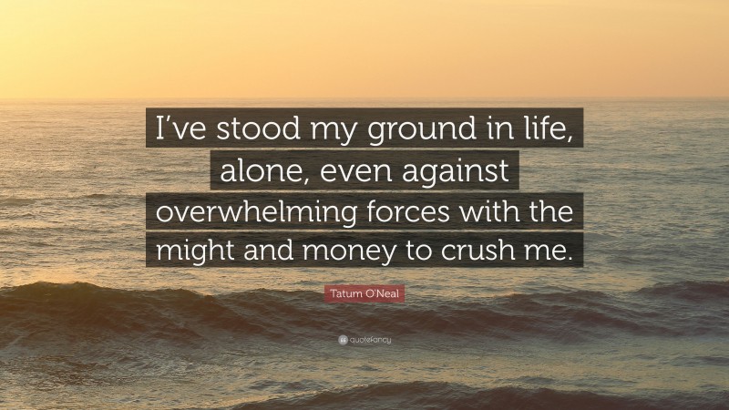 Tatum O'Neal Quote: “I’ve stood my ground in life, alone, even against overwhelming forces with the might and money to crush me.”