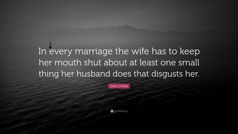 John O'Hara Quote: “In every marriage the wife has to keep her mouth shut about at least one small thing her husband does that disgusts her.”