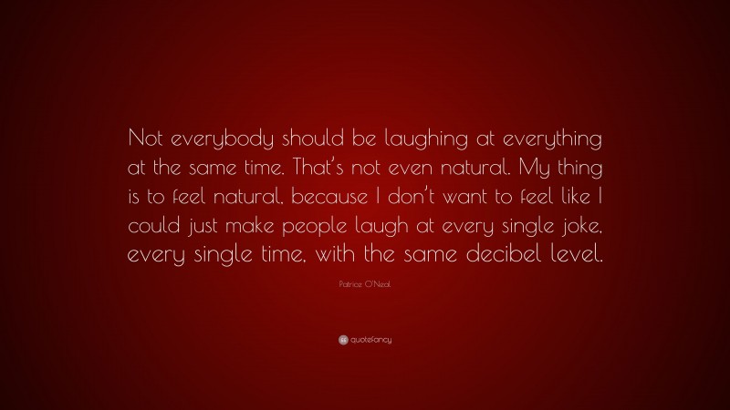 Patrice O'Neal Quote: “Not everybody should be laughing at everything at the same time. That’s not even natural. My thing is to feel natural, because I don’t want to feel like I could just make people laugh at every single joke, every single time, with the same decibel level.”