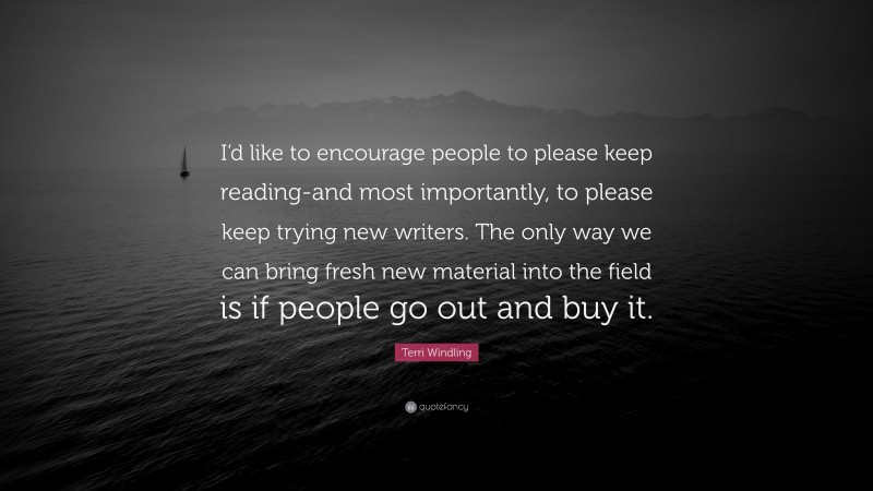 Terri Windling Quote: “I’d like to encourage people to please keep reading-and most importantly, to please keep trying new writers. The only way we can bring fresh new material into the field is if people go out and buy it.”