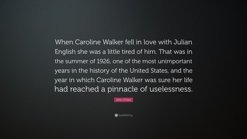 John O'Hara Quote: “When Caroline Walker fell in love with Julian English she was a little tired of him. That was in the summer of 1926, one of the most unimportant years in the history of the United States, and the year in which Caroline Walker was sure her life had reached a pinnacle of uselessness.”