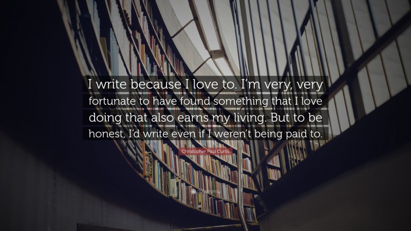 Christopher Paul Curtis Quote: “I write because I love to. I’m very, very fortunate to have found something that I love doing that also earns my living. But to be honest, I’d write even if I weren’t being paid to.”