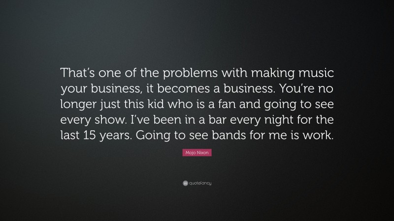 Mojo Nixon Quote: “That’s one of the problems with making music your business, it becomes a business. You’re no longer just this kid who is a fan and going to see every show. I’ve been in a bar every night for the last 15 years. Going to see bands for me is work.”