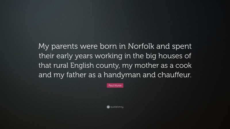 Paul Nurse Quote: “My parents were born in Norfolk and spent their early years working in the big houses of that rural English county, my mother as a cook and my father as a handyman and chauffeur.”