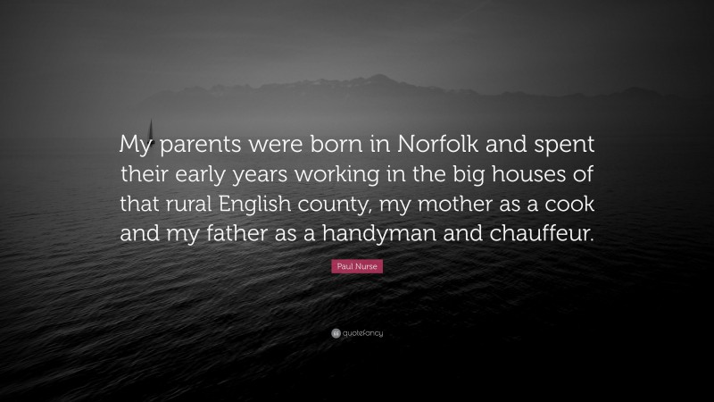 Paul Nurse Quote: “My parents were born in Norfolk and spent their early years working in the big houses of that rural English county, my mother as a cook and my father as a handyman and chauffeur.”