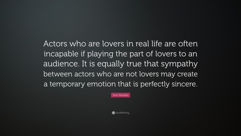 Ivor Novello Quote: “Actors who are lovers in real life are often incapable if playing the part of lovers to an audience. It is equally true that sympathy between actors who are not lovers may create a temporary emotion that is perfectly sincere.”