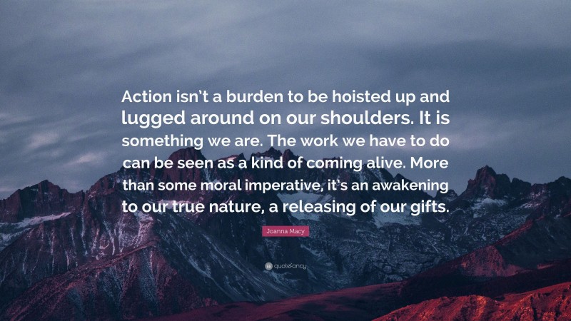 Joanna Macy Quote: “Action isn’t a burden to be hoisted up and lugged around on our shoulders. It is something we are. The work we have to do can be seen as a kind of coming alive. More than some moral imperative, it’s an awakening to our true nature, a releasing of our gifts.”