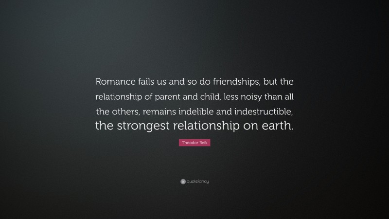 Theodor Reik Quote: “Romance fails us and so do friendships, but the relationship of parent and child, less noisy than all the others, remains indelible and indestructible, the strongest relationship on earth.”
