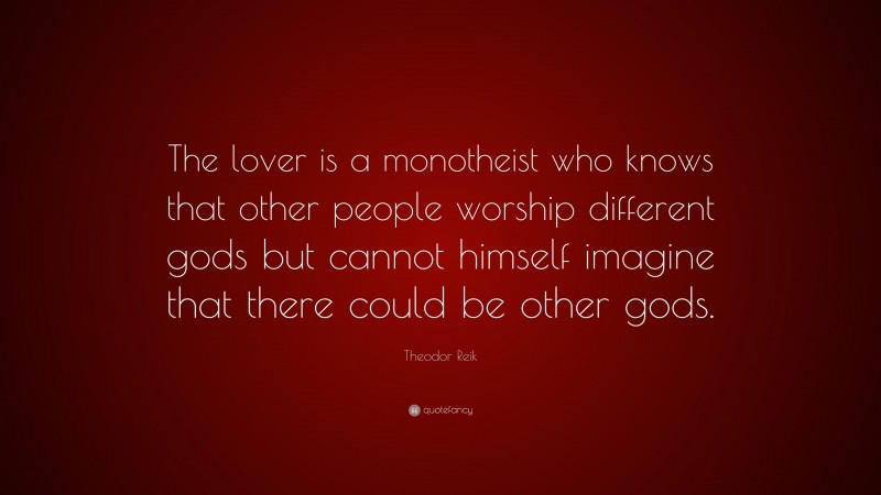 Theodor Reik Quote: “The lover is a monotheist who knows that other people worship different gods but cannot himself imagine that there could be other gods.”