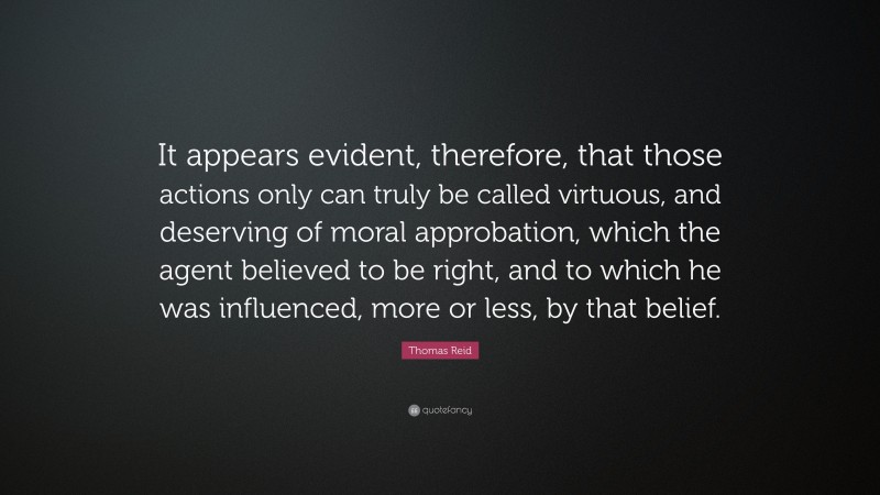 Thomas Reid Quote: “It appears evident, therefore, that those actions only can truly be called virtuous, and deserving of moral approbation, which the agent believed to be right, and to which he was influenced, more or less, by that belief.”