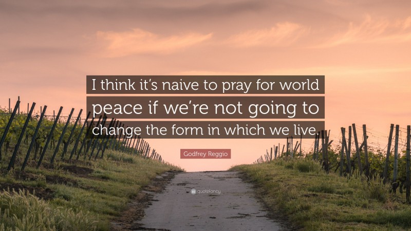 Godfrey Reggio Quote: “I think it’s naive to pray for world peace if we’re not going to change the form in which we live.”