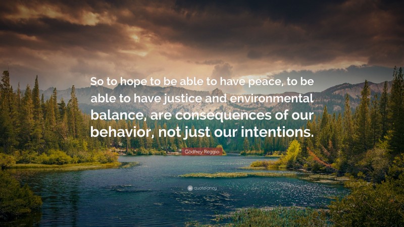 Godfrey Reggio Quote: “So to hope to be able to have peace, to be able to have justice and environmental balance, are consequences of our behavior, not just our intentions.”