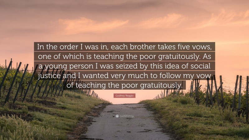 Godfrey Reggio Quote: “In the order I was in, each brother takes five vows, one of which is teaching the poor gratuitously. As a young person I was seized by this idea of social justice and I wanted very much to follow my vow of teaching the poor gratuitously.”