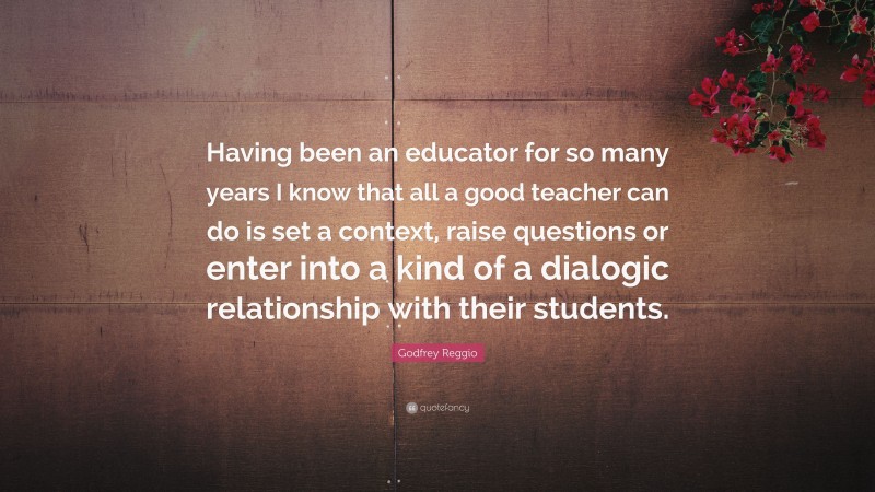 Godfrey Reggio Quote: “Having been an educator for so many years I know that all a good teacher can do is set a context, raise questions or enter into a kind of a dialogic relationship with their students.”