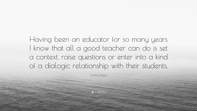 Godfrey Reggio Quote: “Having been an educator for so many years I know that all a good teacher can do is set a context, raise questions or enter into a kind of a dialogic relationship with their students.”