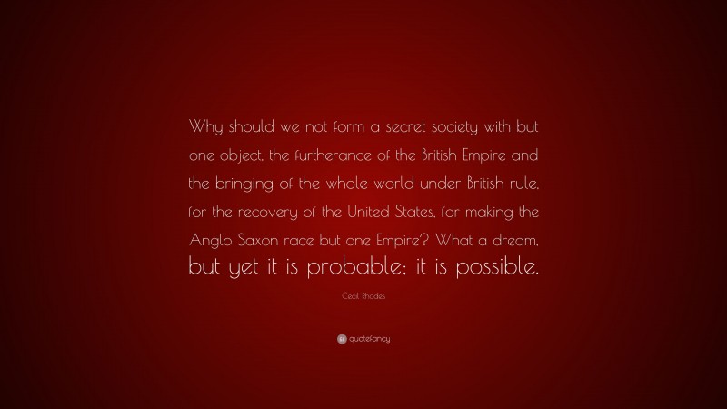 Cecil Rhodes Quote: “Why should we not form a secret society with but one object, the furtherance of the British Empire and the bringing of the whole world under British rule, for the recovery of the United States, for making the Anglo Saxon race but one Empire? What a dream, but yet it is probable; it is possible.”