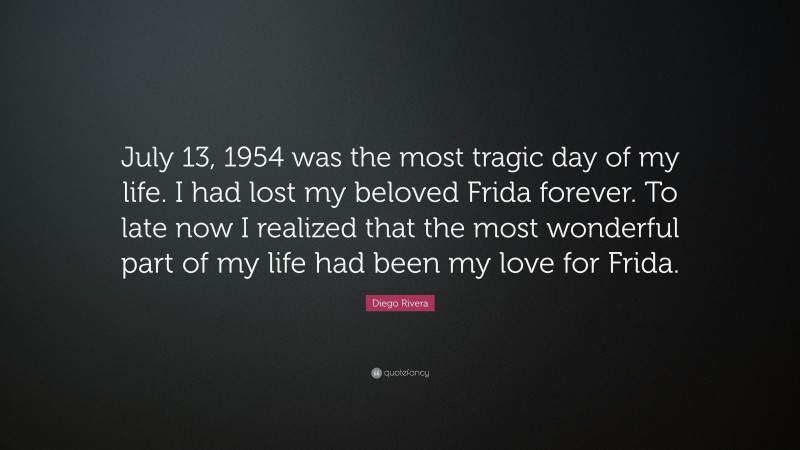Diego Rivera Quote: “July 13, 1954 was the most tragic day of my life. I had lost my beloved Frida forever. To late now I realized that the most wonderful part of my life had been my love for Frida.”