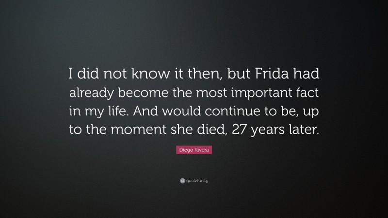 Diego Rivera Quote: “I did not know it then, but Frida had already become the most important fact in my life. And would continue to be, up to the moment she died, 27 years later.”