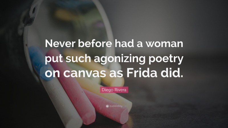Diego Rivera Quote: “Never before had a woman put such agonizing poetry on canvas as Frida did.”