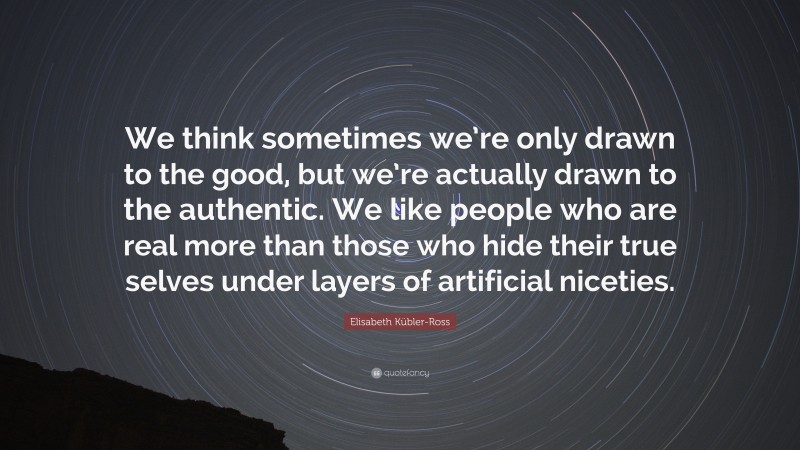 Elisabeth Kübler-Ross Quote: “We think sometimes we’re only drawn to the good, but we’re actually drawn to the authentic. We like people who are real more than those who hide their true selves under layers of artificial niceties.”