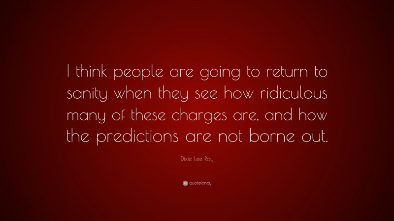 Dixie Lee Ray Quote: “I think people are going to return to sanity when they see how ridiculous many of these charges are, and how the predictions are not borne out.”