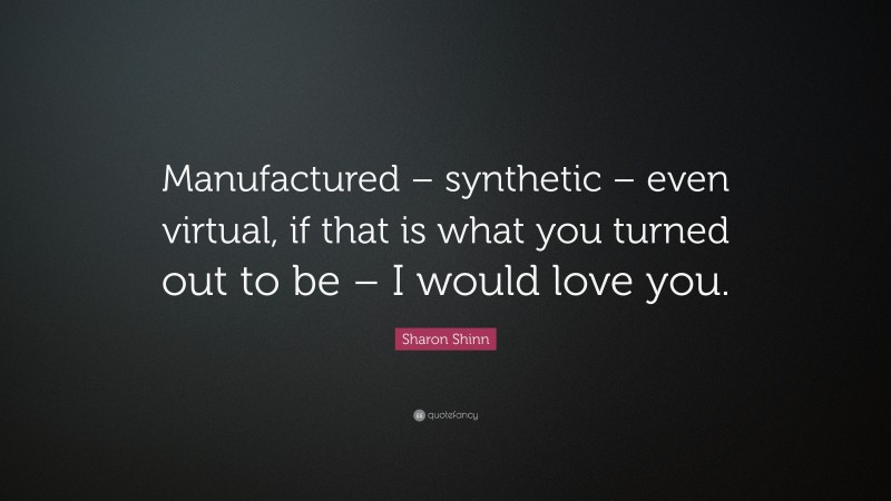 Sharon Shinn Quote: “Manufactured – synthetic – even virtual, if that is what you turned out to be – I would love you.”