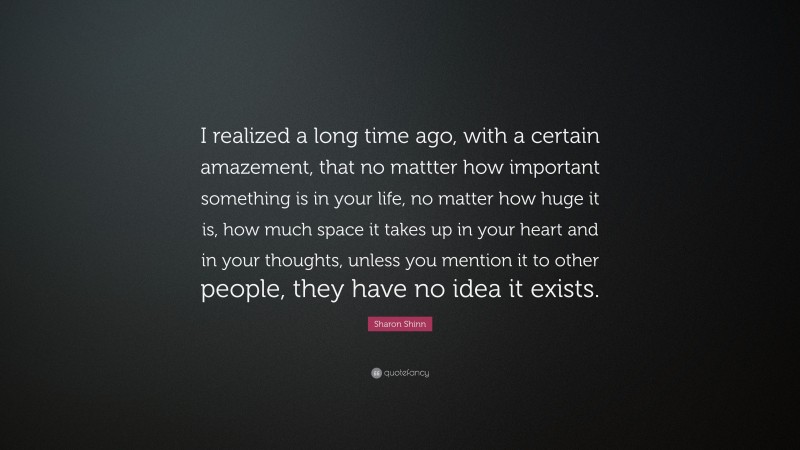 Sharon Shinn Quote: “I realized a long time ago, with a certain amazement, that no mattter how important something is in your life, no matter how huge it is, how much space it takes up in your heart and in your thoughts, unless you mention it to other people, they have no idea it exists.”