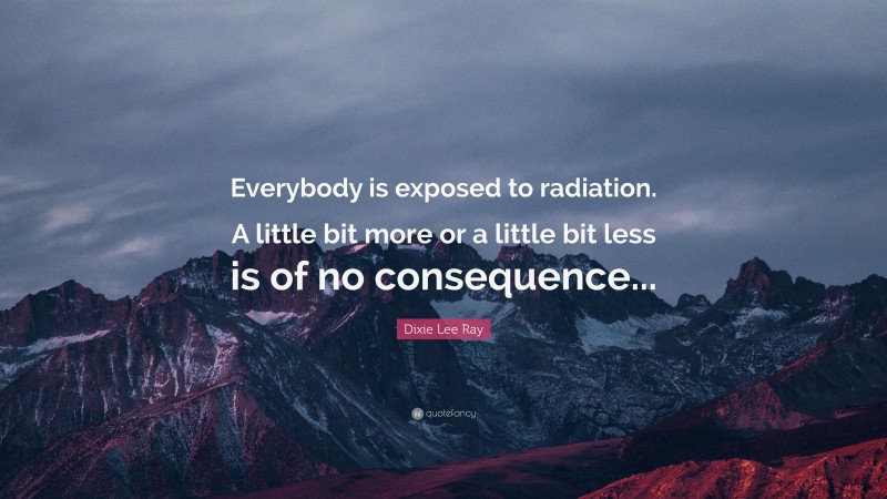 Dixie Lee Ray Quote: “Everybody is exposed to radiation. A little bit more or a little bit less is of no consequence...”