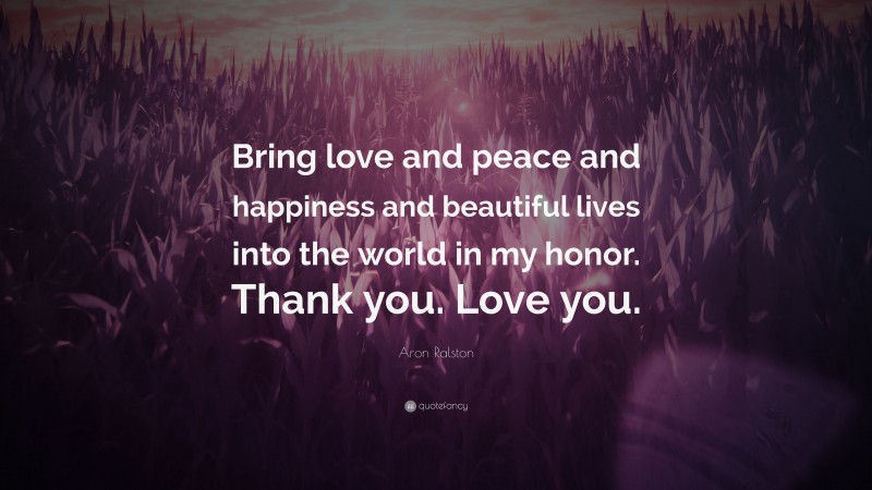 Aron Ralston Quote: “Bring love and peace and happiness and beautiful lives into the world in my honor. Thank you. Love you.”