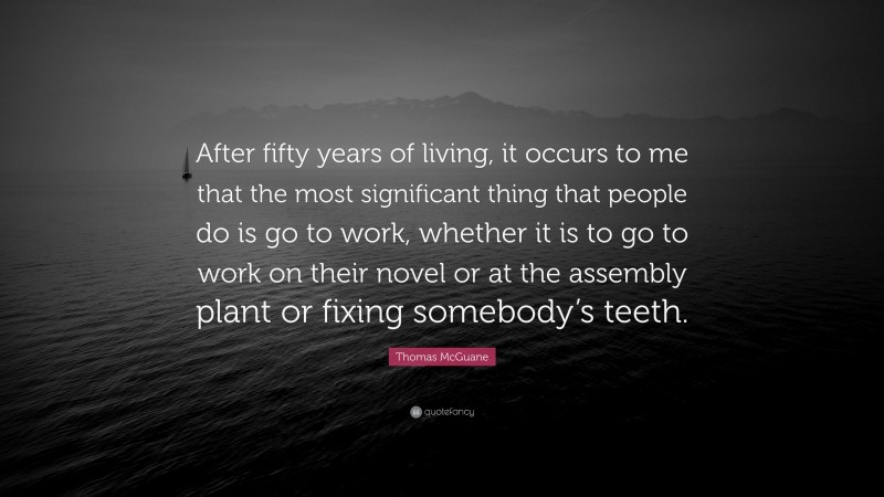 Thomas McGuane Quote: “After fifty years of living, it occurs to me that the most significant thing that people do is go to work, whether it is to go to work on their novel or at the assembly plant or fixing somebody’s teeth.”