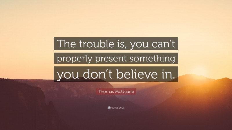 Thomas McGuane Quote: “The trouble is, you can’t properly present something you don’t believe in.”