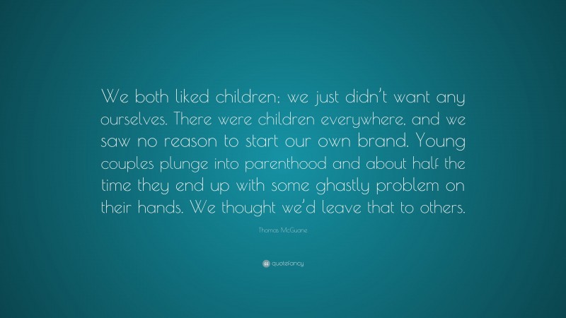 Thomas McGuane Quote: “We both liked children; we just didn’t want any ourselves. There were children everywhere, and we saw no reason to start our own brand. Young couples plunge into parenthood and about half the time they end up with some ghastly problem on their hands. We thought we’d leave that to others.”