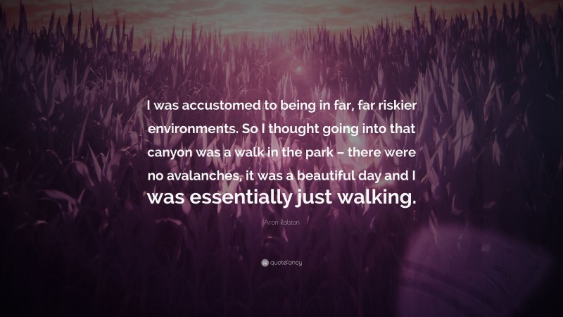 Aron Ralston Quote: “I was accustomed to being in far, far riskier environments. So I thought going into that canyon was a walk in the park – there were no avalanches, it was a beautiful day and I was essentially just walking.”
