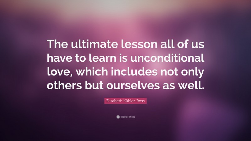 Elisabeth Kübler-Ross Quote: “The ultimate lesson all of us have to learn is unconditional love, which includes not only others but ourselves as well.”
