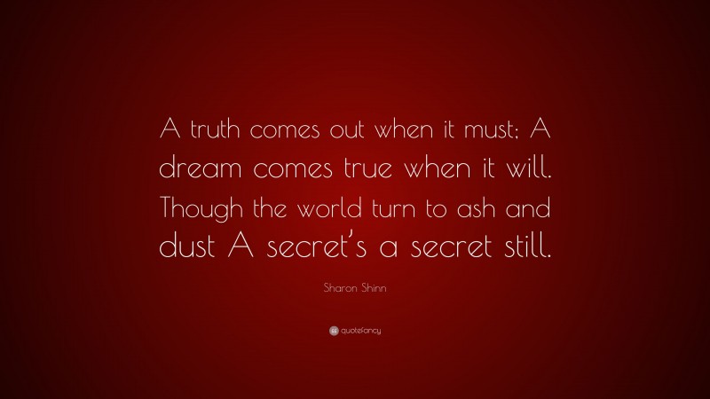 Sharon Shinn Quote: “A truth comes out when it must; A dream comes true when it will. Though the world turn to ash and dust A secret’s a secret still.”