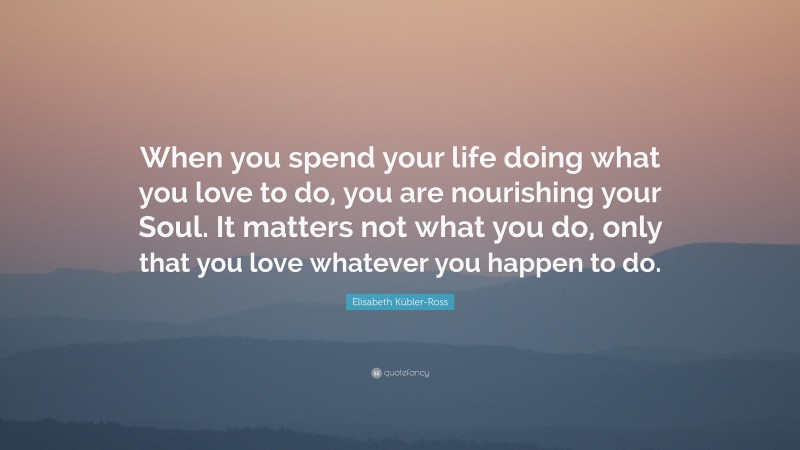 Elisabeth Kübler-Ross Quote: “When you spend your life doing what you love to do, you are nourishing your Soul. It matters not what you do, only that you love whatever you happen to do.”