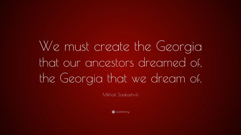 Mikhail Saakashvili Quote: “We must create the Georgia that our ancestors dreamed of, the Georgia that we dream of.”