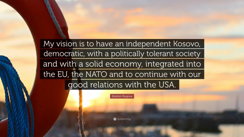 Ibrahim Rugova Quote: “My vision is to have an independent Kosovo, democratic, with a politically tolerant society and with a solid economy, integrated into the EU, the NATO and to continue with our good relations with the USA.”