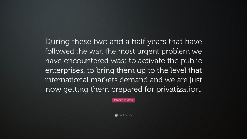 Ibrahim Rugova Quote: “During these two and a half years that have followed the war, the most urgent problem we have encountered was: to activate the public enterprises, to bring them up to the level that international markets demand and we are just now getting them prepared for privatization.”