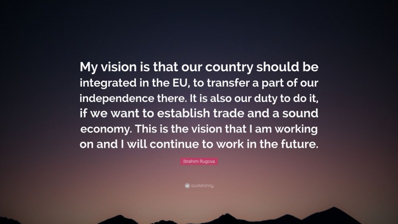 Ibrahim Rugova Quote: “My vision is that our country should be integrated in the EU, to transfer a part of our independence there. It is also our duty to do it, if we want to establish trade and a sound economy. This is the vision that I am working on and I will continue to work in the future.”